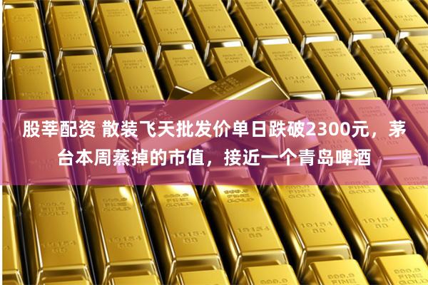 股莘配资 散装飞天批发价单日跌破2300元，茅台本周蒸掉的市值，接近一个青岛啤酒