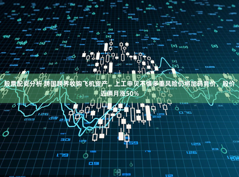 股票配资分析 跨国跨界收购飞机资产，上工申贝不惧多重风险仍将加码竞价，股价近俩月涨50%
