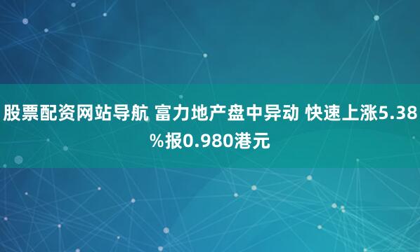 股票配资网站导航 富力地产盘中异动 快速上涨5.38%报0.980港元