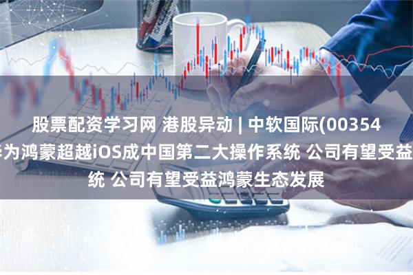 股票配资学习网 港股异动 | 中软国际(00354)再涨近5% 华为鸿蒙超越iOS成中国第二大操作系统 公司有望受益鸿蒙生态发展