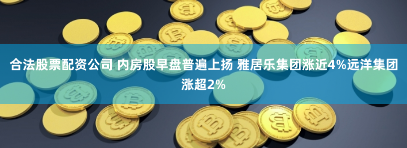 合法股票配资公司 内房股早盘普遍上扬 雅居乐集团涨近4%远洋集团涨超2%
