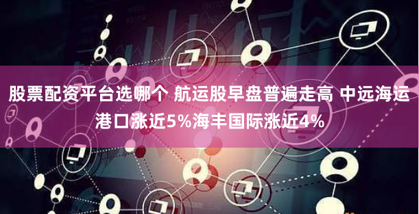 股票配资平台选哪个 航运股早盘普遍走高 中远海运港口涨近5%海丰国际涨近4%