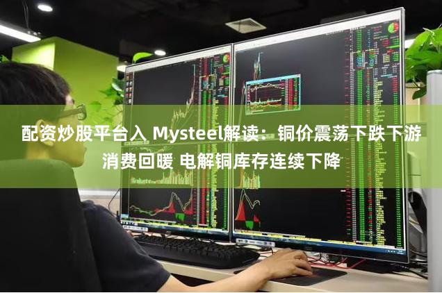 配资炒股平台入 Mysteel解读：铜价震荡下跌下游消费回暖 电解铜库存连续下降