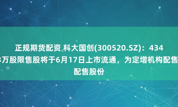 正规期货配资 科大国创(300520.SZ)：4349.13万股限售股将于6月17日上市流通，为定增机构配售股份