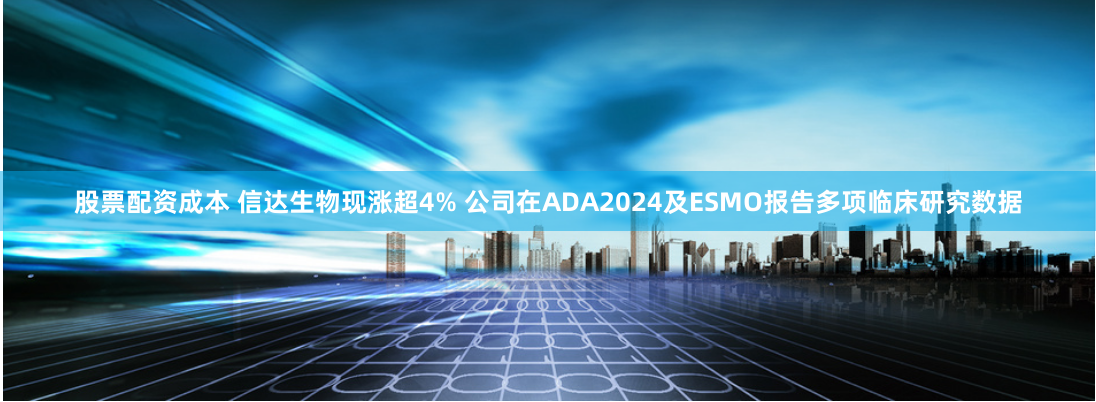 股票配资成本 信达生物现涨超4% 公司在ADA2024及ESMO报告多项临床研究数据