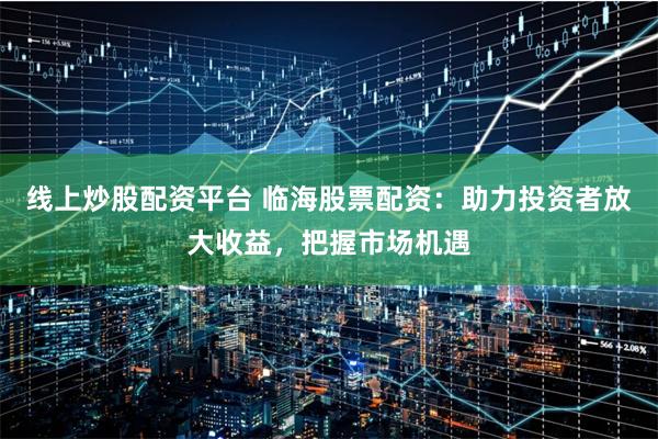 线上炒股配资平台 临海股票配资：助力投资者放大收益，把握市场机遇