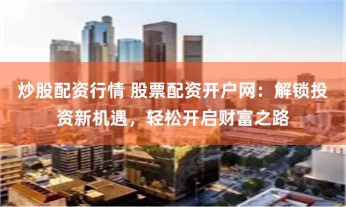 炒股配资行情 股票配资开户网：解锁投资新机遇，轻松开启财富之路