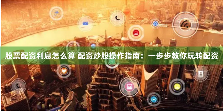 股票配资利息怎么算 配资炒股操作指南：一步步教你玩转配资