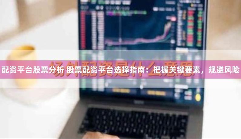 配资平台股票分析 股票配资平台选择指南：把握关键要素，规避风险