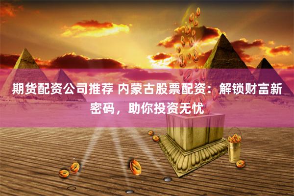 期货配资公司推荐 内蒙古股票配资：解锁财富新密码，助你投资无忧
