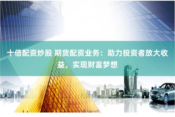 十倍配资炒股 期货配资业务：助力投资者放大收益，实现财富梦想