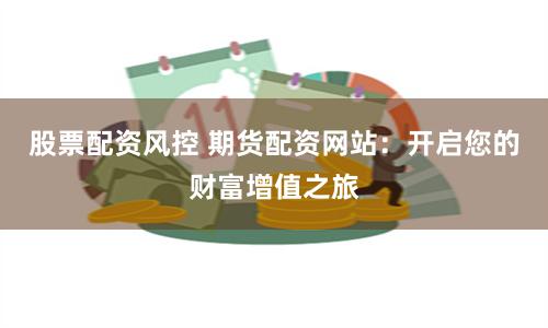 股票配资风控 期货配资网站：开启您的财富增值之旅