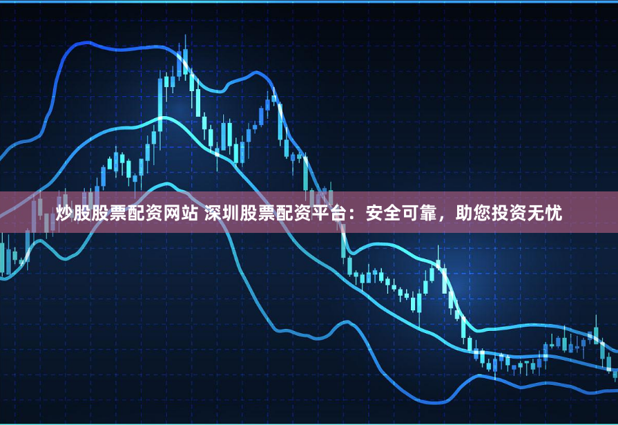 炒股股票配资网站 深圳股票配资平台：安全可靠，助您投资无忧