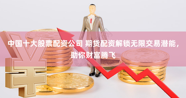 中国十大股票配资公司 期货配资解锁无限交易潜能，助你财富腾飞