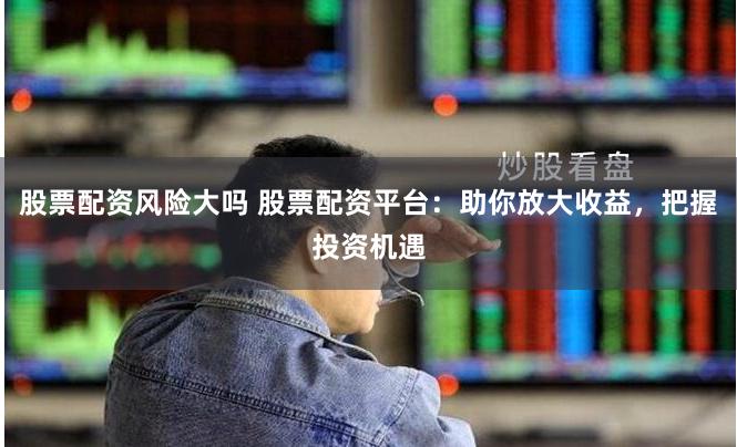 股票配资风险大吗 股票配资平台：助你放大收益，把握投资机遇