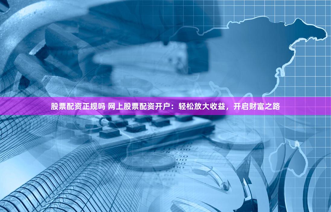 股票配资正规吗 网上股票配资开户：轻松放大收益，开启财富之路