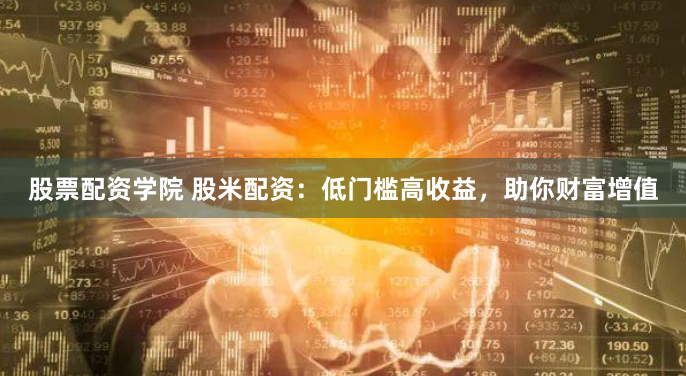 股票配资学院 股米配资：低门槛高收益，助你财富增值