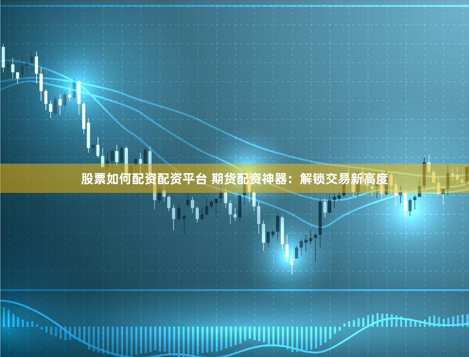 股票如何配资配资平台 期货配资神器：解锁交易新高度