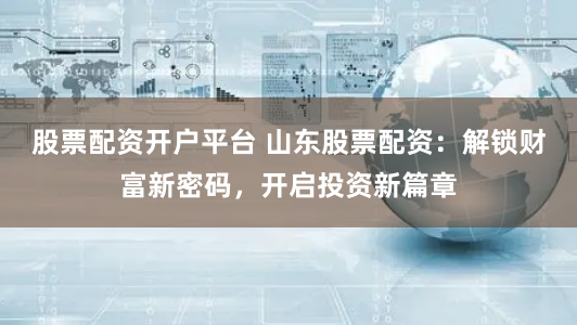 股票配资开户平台 山东股票配资：解锁财富新密码，开启投资新篇章