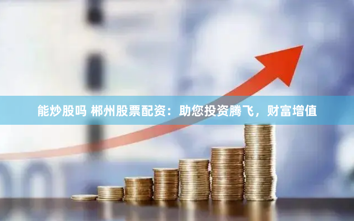 能炒股吗 郴州股票配资：助您投资腾飞，财富增值