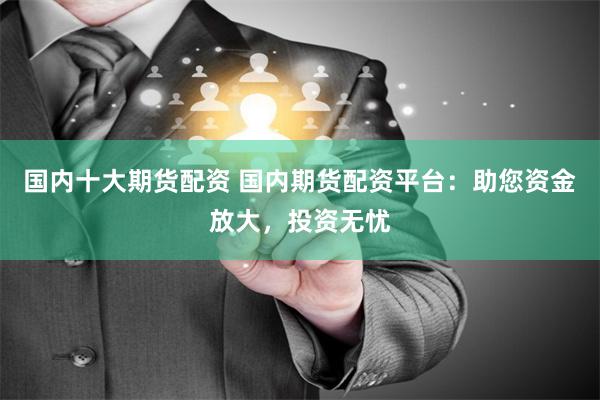 国内十大期货配资 国内期货配资平台：助您资金放大，投资无忧