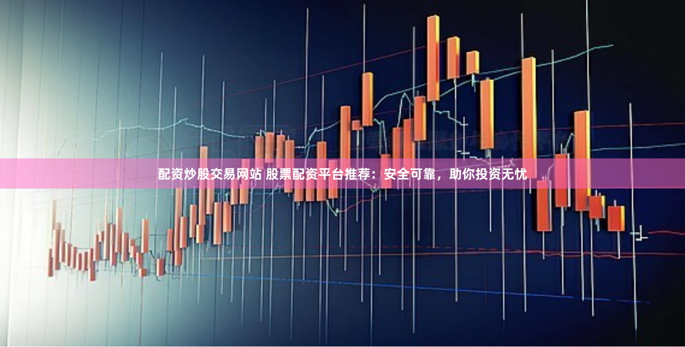 配资炒股交易网站 股票配资平台推荐：安全可靠，助你投资无忧