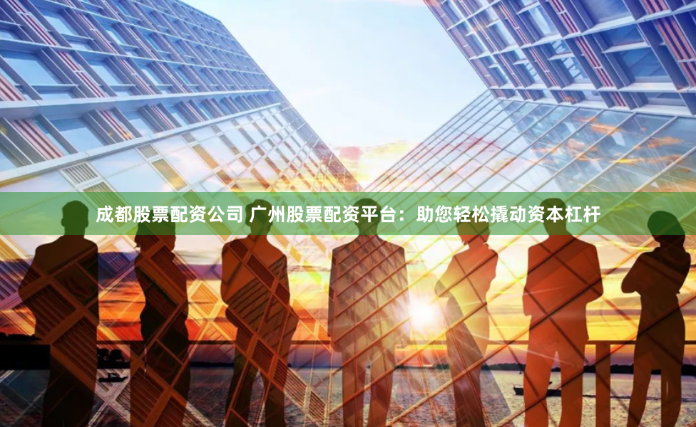 成都股票配资公司 广州股票配资平台：助您轻松撬动资本杠杆