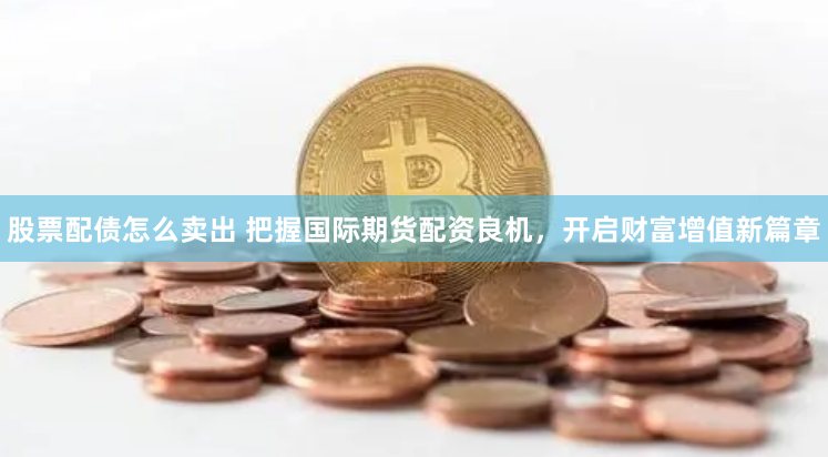 股票配债怎么卖出 把握国际期货配资良机，开启财富增值新篇章
