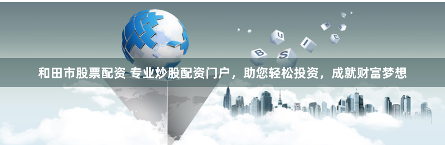和田市股票配资 专业炒股配资门户，助您轻松投资，成就财富梦想