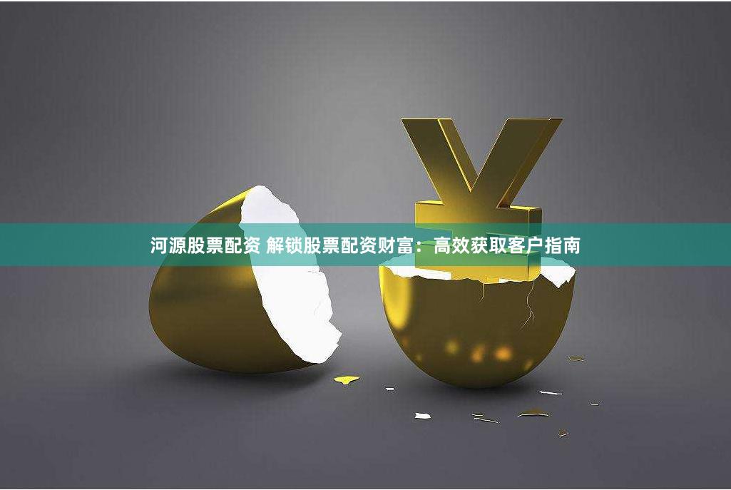 河源股票配资 解锁股票配资财富：高效获取客户指南