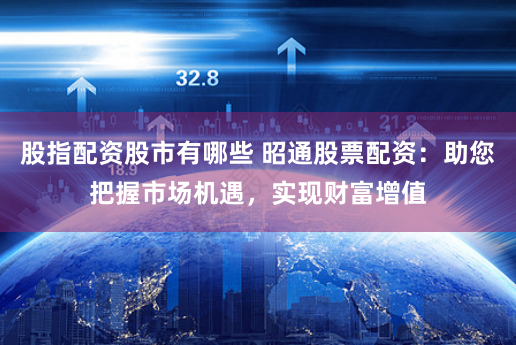 股指配资股市有哪些 昭通股票配资：助您把握市场机遇，实现财富增值