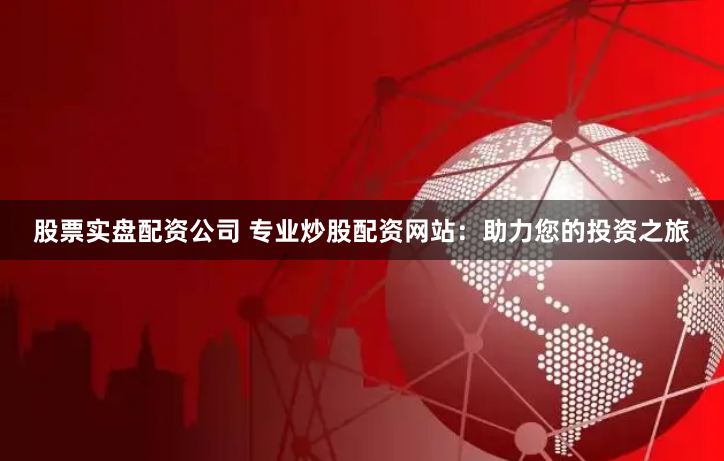 股票实盘配资公司 专业炒股配资网站：助力您的投资之旅