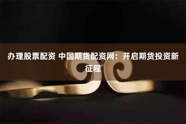 办理股票配资 中国期货配资网：开启期货投资新征程