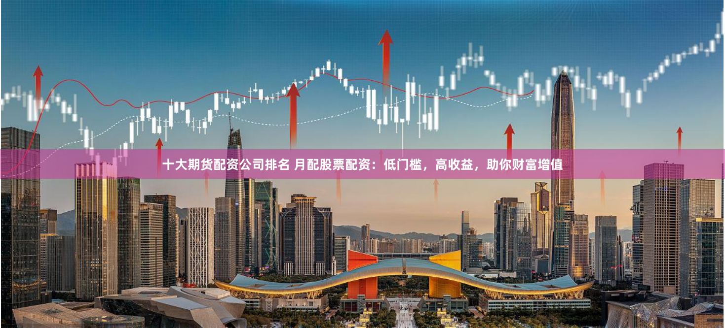 十大期货配资公司排名 月配股票配资：低门槛，高收益，助你财富增值