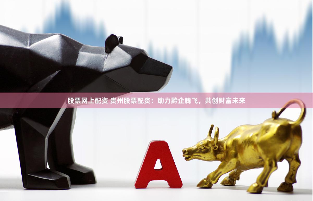 股票网上配资 贵州股票配资：助力黔企腾飞，共创财富未来