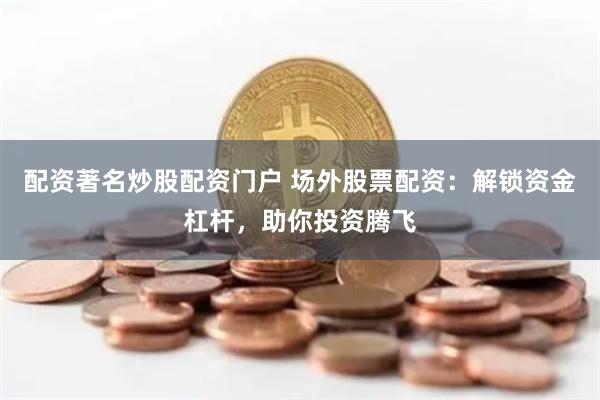 配资著名炒股配资门户 场外股票配资：解锁资金杠杆，助你投资腾飞
