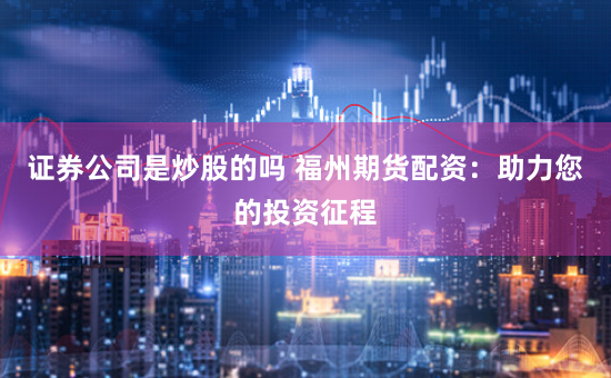 证券公司是炒股的吗 福州期货配资：助力您的投资征程