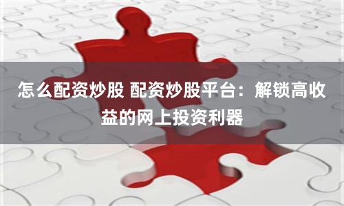 怎么配资炒股 配资炒股平台：解锁高收益的网上投资利器