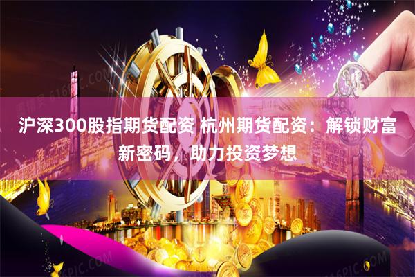 沪深300股指期货配资 杭州期货配资：解锁财富新密码，助力投资梦想
