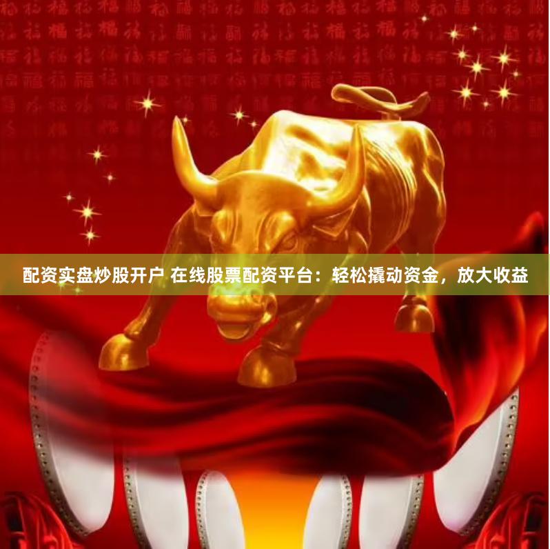 配资实盘炒股开户 在线股票配资平台：轻松撬动资金，放大收益