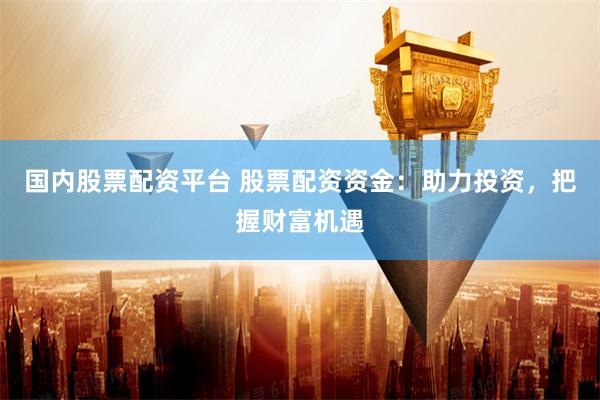国内股票配资平台 股票配资资金：助力投资，把握财富机遇