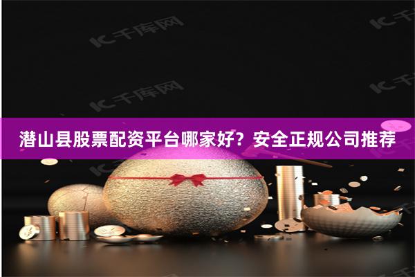 潜山县股票配资平台哪家好？安全正规公司推荐