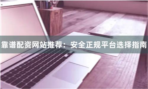 靠谱配资网站推荐：安全正规平台选择指南